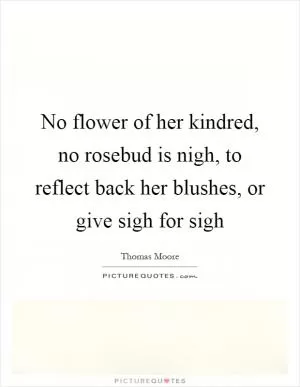 No flower of her kindred, no rosebud is nigh, to reflect back her blushes, or give sigh for sigh Picture Quote #1