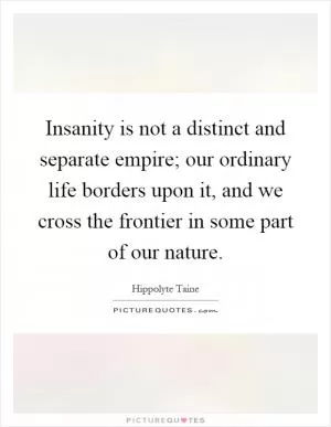 Insanity is not a distinct and separate empire; our ordinary life borders upon it, and we cross the frontier in some part of our nature Picture Quote #1