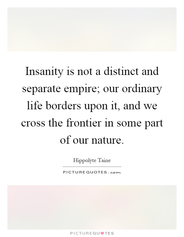 Insanity is not a distinct and separate empire; our ordinary life borders upon it, and we cross the frontier in some part of our nature Picture Quote #1