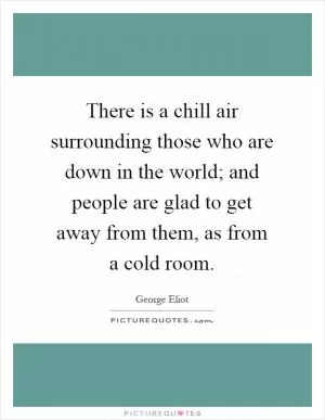 There is a chill air surrounding those who are down in the world; and people are glad to get away from them, as from a cold room Picture Quote #1
