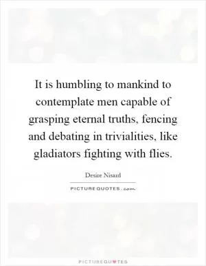 It is humbling to mankind to contemplate men capable of grasping eternal truths, fencing and debating in trivialities, like gladiators fighting with flies Picture Quote #1