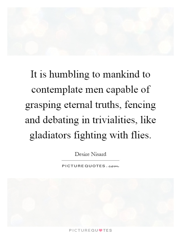 It is humbling to mankind to contemplate men capable of grasping eternal truths, fencing and debating in trivialities, like gladiators fighting with flies Picture Quote #1