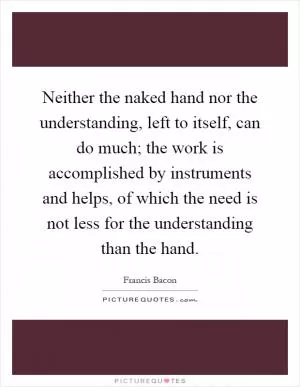 Neither the naked hand nor the understanding, left to itself, can do much; the work is accomplished by instruments and helps, of which the need is not less for the understanding than the hand Picture Quote #1