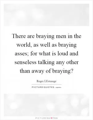 There are braying men in the world, as well as braying asses; for what is loud and senseless talking any other than away of braying? Picture Quote #1