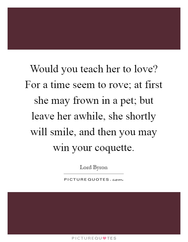 Would you teach her to love? For a time seem to rove; at first she may frown in a pet; but leave her awhile, she shortly will smile, and then you may win your coquette Picture Quote #1