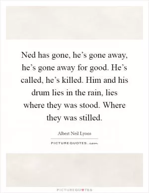 Ned has gone, he’s gone away, he’s gone away for good. He’s called, he’s killed. Him and his drum lies in the rain, lies where they was stood. Where they was stilled Picture Quote #1