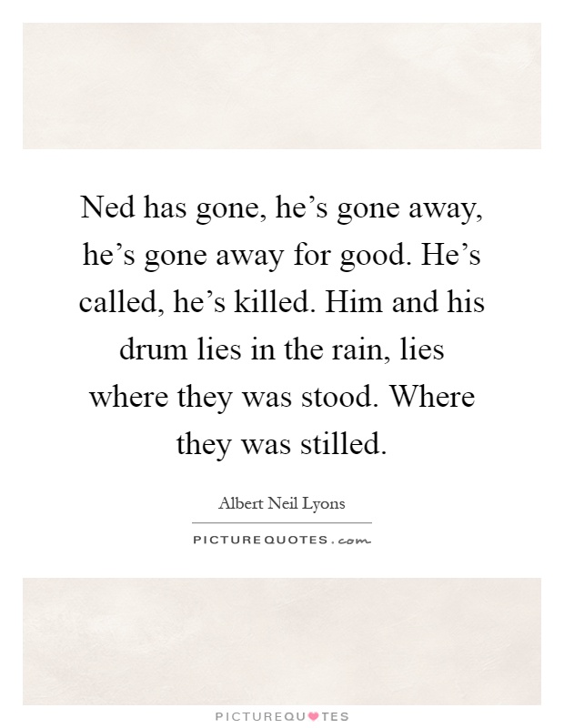 Ned has gone, he's gone away, he's gone away for good. He's called, he's killed. Him and his drum lies in the rain, lies where they was stood. Where they was stilled Picture Quote #1