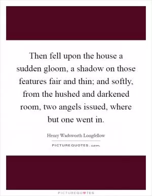 Then fell upon the house a sudden gloom, a shadow on those features fair and thin; and softly, from the hushed and darkened room, two angels issued, where but one went in Picture Quote #1
