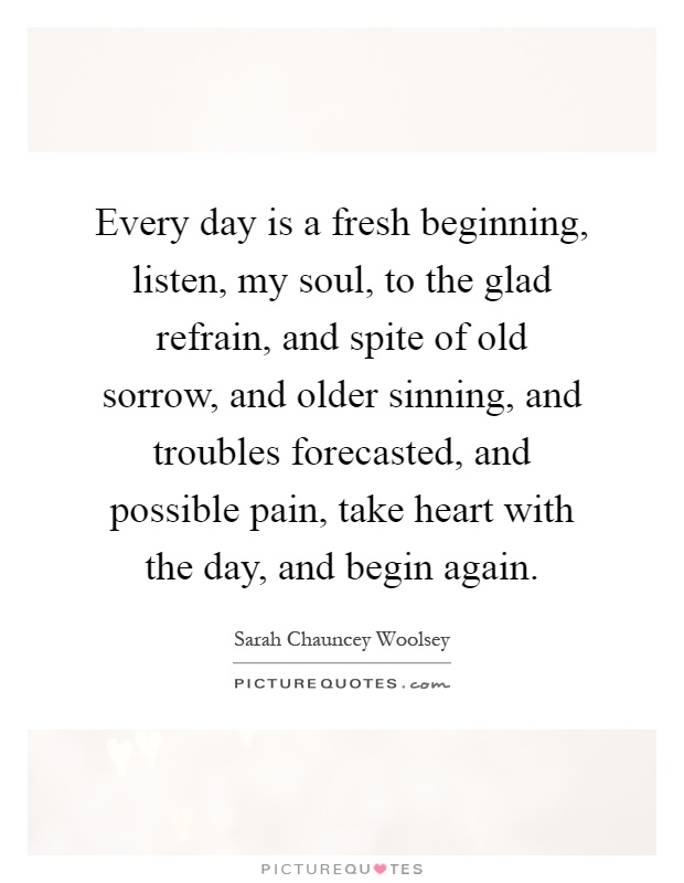 Every day is a fresh beginning, listen, my soul, to the glad refrain, and spite of old sorrow, and older sinning, and troubles forecasted, and possible pain, take heart with the day, and begin again Picture Quote #1