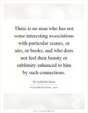 There is no man who has not some interesting associations with particular scenes, or airs, or books, and who does not feel their beauty or sublimity enhanced to him by such connections Picture Quote #1