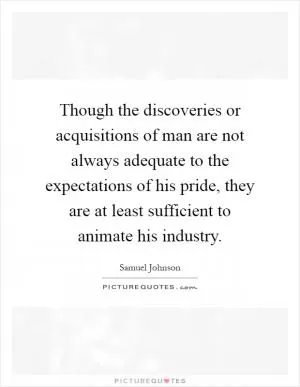 Though the discoveries or acquisitions of man are not always adequate to the expectations of his pride, they are at least sufficient to animate his industry Picture Quote #1