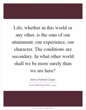 Life, whether in this world or any other, is the sum of our attainment, our experience, our character. The conditions are secondary. In what other world shall we be more surely than we are here? Picture Quote #1