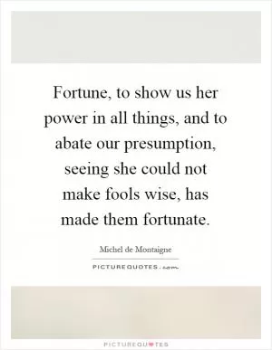 Fortune, to show us her power in all things, and to abate our presumption, seeing she could not make fools wise, has made them fortunate Picture Quote #1