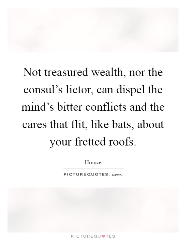 Not treasured wealth, nor the consul's lictor, can dispel the mind's bitter conflicts and the cares that flit, like bats, about your fretted roofs Picture Quote #1