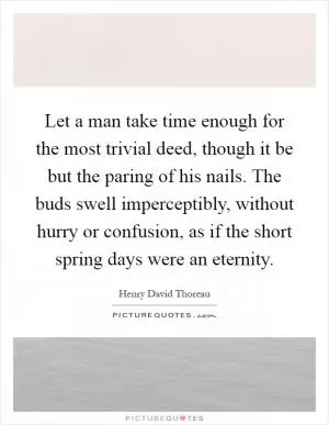 Let a man take time enough for the most trivial deed, though it be but the paring of his nails. The buds swell imperceptibly, without hurry or confusion, as if the short spring days were an eternity Picture Quote #1
