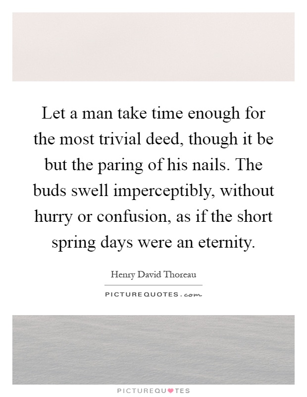 Let a man take time enough for the most trivial deed, though it be but the paring of his nails. The buds swell imperceptibly, without hurry or confusion, as if the short spring days were an eternity Picture Quote #1