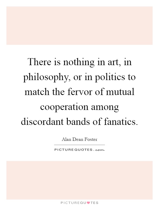 There is nothing in art, in philosophy, or in politics to match the fervor of mutual cooperation among discordant bands of fanatics Picture Quote #1