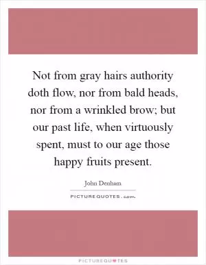 Not from gray hairs authority doth flow, nor from bald heads, nor from a wrinkled brow; but our past life, when virtuously spent, must to our age those happy fruits present Picture Quote #1
