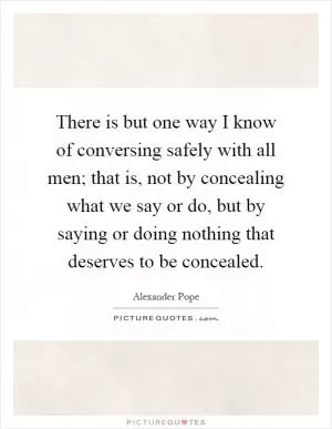 There is but one way I know of conversing safely with all men; that is, not by concealing what we say or do, but by saying or doing nothing that deserves to be concealed Picture Quote #1