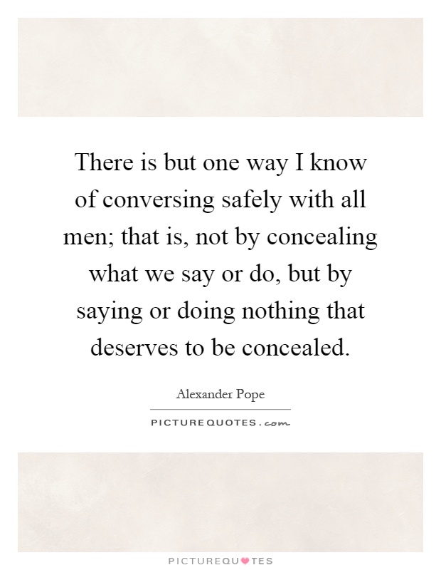 There is but one way I know of conversing safely with all men; that is, not by concealing what we say or do, but by saying or doing nothing that deserves to be concealed Picture Quote #1