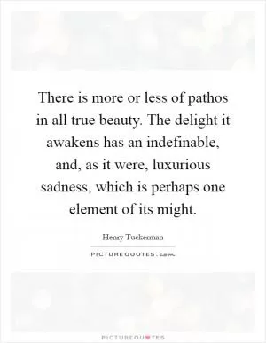 There is more or less of pathos in all true beauty. The delight it awakens has an indefinable, and, as it were, luxurious sadness, which is perhaps one element of its might Picture Quote #1