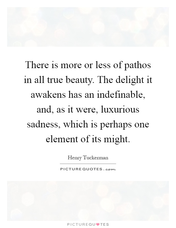 There is more or less of pathos in all true beauty. The delight it awakens has an indefinable, and, as it were, luxurious sadness, which is perhaps one element of its might Picture Quote #1