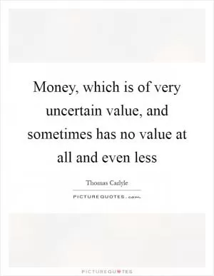 Money, which is of very uncertain value, and sometimes has no value at all and even less Picture Quote #1