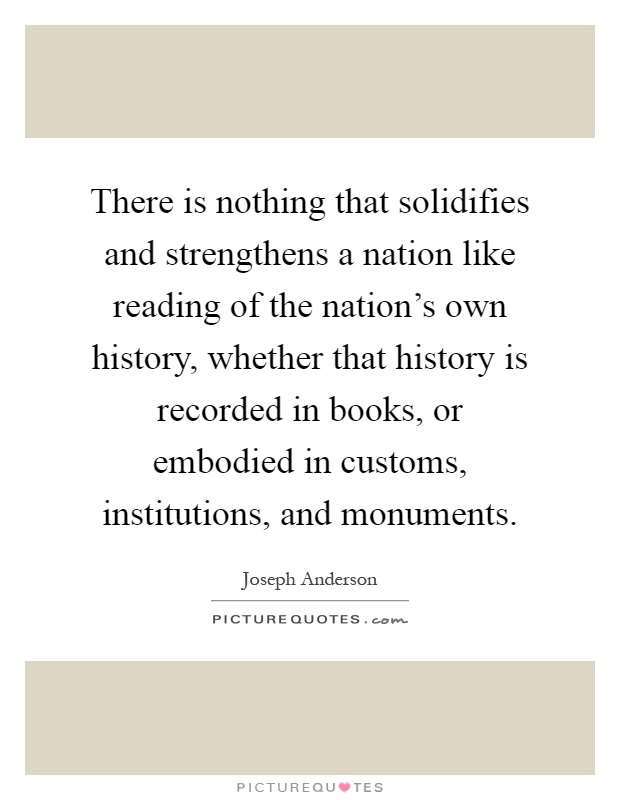 There is nothing that solidifies and strengthens a nation like reading of the nation's own history, whether that history is recorded in books, or embodied in customs, institutions, and monuments Picture Quote #1