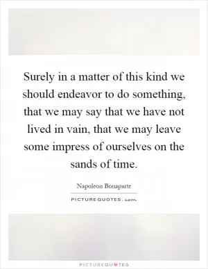 Surely in a matter of this kind we should endeavor to do something, that we may say that we have not lived in vain, that we may leave some impress of ourselves on the sands of time Picture Quote #1