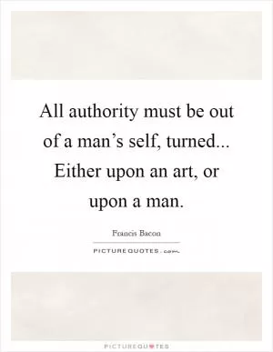 All authority must be out of a man’s self, turned... Either upon an art, or upon a man Picture Quote #1