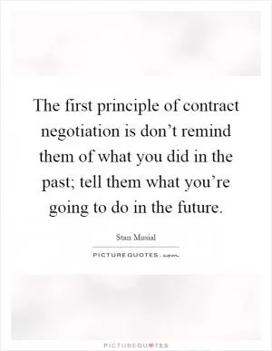 The first principle of contract negotiation is don’t remind them of what you did in the past; tell them what you’re going to do in the future Picture Quote #1