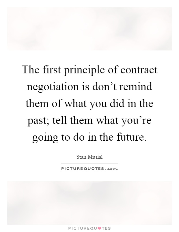 The first principle of contract negotiation is don't remind them of what you did in the past; tell them what you're going to do in the future Picture Quote #1