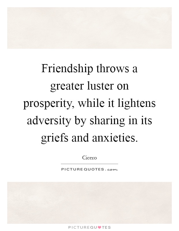 Friendship throws a greater luster on prosperity, while it lightens adversity by sharing in its griefs and anxieties Picture Quote #1