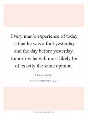 Every man’s experience of today is that he was a fool yesterday and the day before yesterday. tomorrow he will most likely be of exactly the same opinion Picture Quote #1