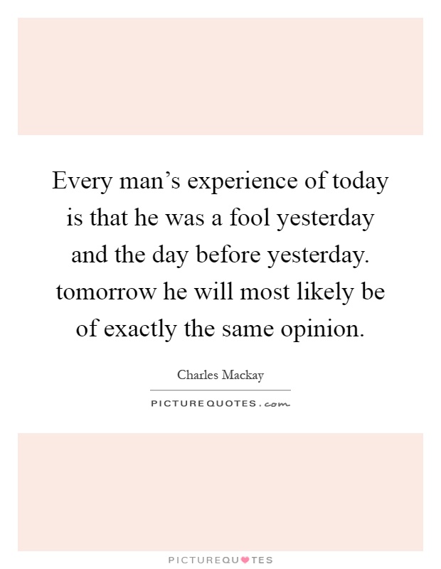 Every man's experience of today is that he was a fool yesterday and the day before yesterday. tomorrow he will most likely be of exactly the same opinion Picture Quote #1