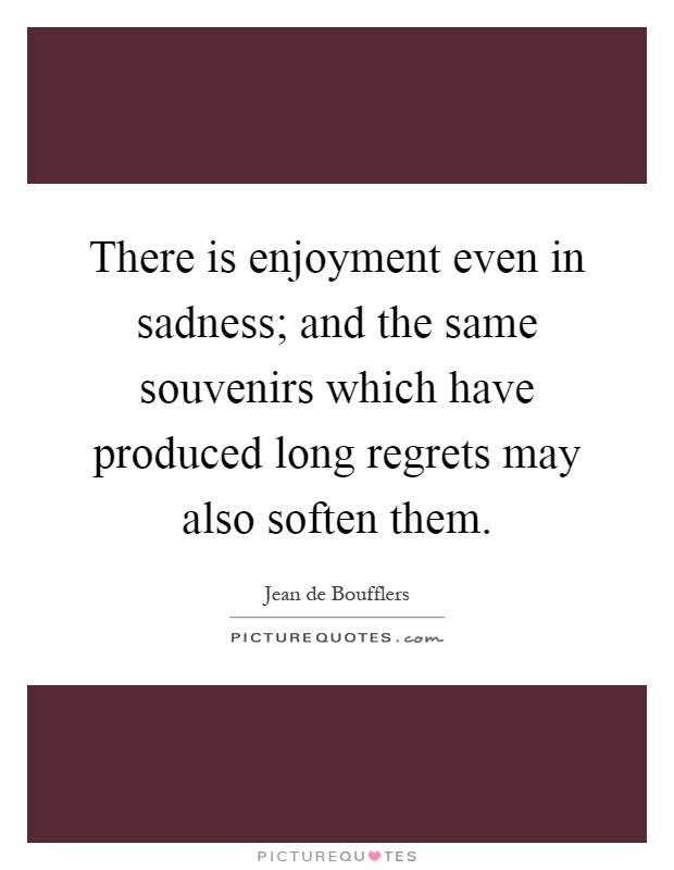 There is enjoyment even in sadness; and the same souvenirs which have produced long regrets may also soften them Picture Quote #1