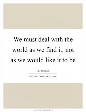 We must deal with the world as we find it, not as we would like it to be Picture Quote #1