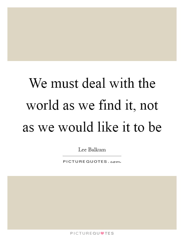 We must deal with the world as we find it, not as we would like it to be Picture Quote #1