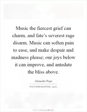 Music the fiercest grief can charm, and fate’s severest rage disarm. Music can soften pain to ease, and make despair and madness please; our joys below it can improve, and antedate the bliss above Picture Quote #1