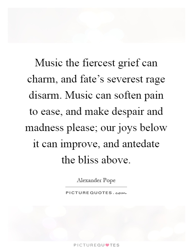 Music the fiercest grief can charm, and fate's severest rage disarm. Music can soften pain to ease, and make despair and madness please; our joys below it can improve, and antedate the bliss above Picture Quote #1