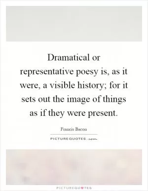 Dramatical or representative poesy is, as it were, a visible history; for it sets out the image of things as if they were present Picture Quote #1