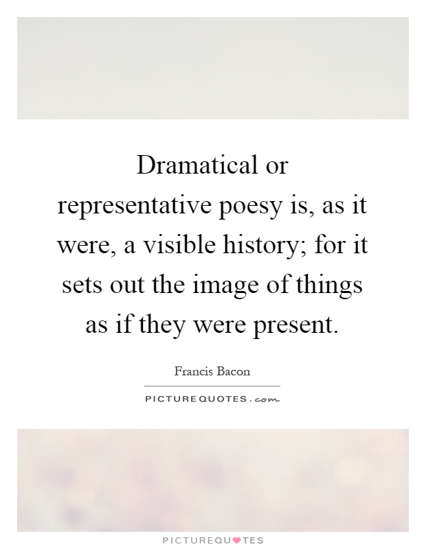 Dramatical or representative poesy is, as it were, a visible history; for it sets out the image of things as if they were present Picture Quote #1