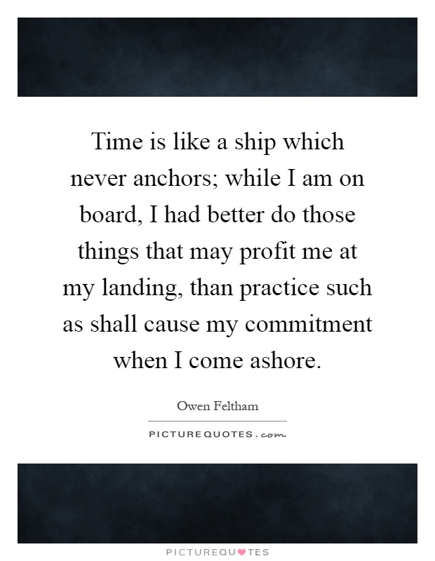 Time is like a ship which never anchors; while I am on board, I had better do those things that may profit me at my landing, than practice such as shall cause my commitment when I come ashore Picture Quote #1
