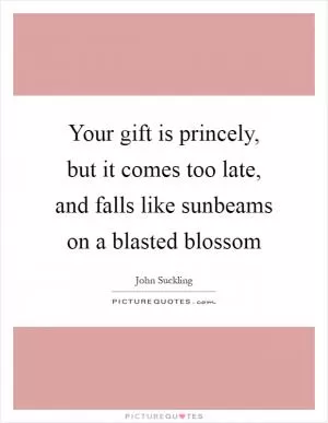 Your gift is princely, but it comes too late, and falls like sunbeams on a blasted blossom Picture Quote #1