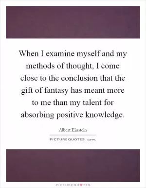When I examine myself and my methods of thought, I come close to the conclusion that the gift of fantasy has meant more to me than my talent for absorbing positive knowledge Picture Quote #1