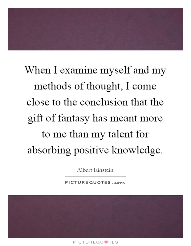 When I examine myself and my methods of thought, I come close to the conclusion that the gift of fantasy has meant more to me than my talent for absorbing positive knowledge Picture Quote #1