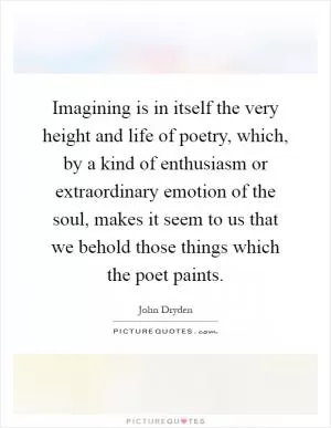Imagining is in itself the very height and life of poetry, which, by a kind of enthusiasm or extraordinary emotion of the soul, makes it seem to us that we behold those things which the poet paints Picture Quote #1