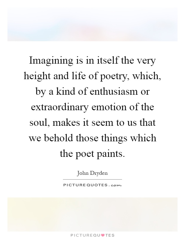 Imagining is in itself the very height and life of poetry, which, by a kind of enthusiasm or extraordinary emotion of the soul, makes it seem to us that we behold those things which the poet paints Picture Quote #1