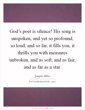 God’s poet is silence! His song is unspoken, and yet so profound, so loud, and so far, it fills you, it thrills you with measures unbroken, and as soft, and as fair, and as far as a star Picture Quote #1