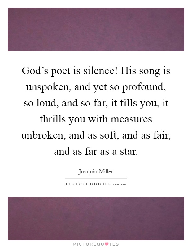God's poet is silence! His song is unspoken, and yet so profound, so loud, and so far, it fills you, it thrills you with measures unbroken, and as soft, and as fair, and as far as a star Picture Quote #1